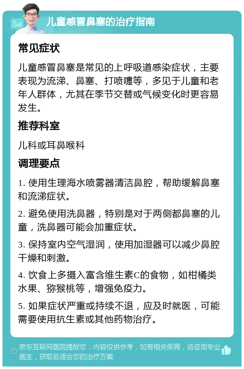 儿童感冒鼻塞的治疗指南 常见症状 儿童感冒鼻塞是常见的上呼吸道感染症状，主要表现为流涕、鼻塞、打喷嚏等，多见于儿童和老年人群体，尤其在季节交替或气候变化时更容易发生。 推荐科室 儿科或耳鼻喉科 调理要点 1. 使用生理海水喷雾器清洁鼻腔，帮助缓解鼻塞和流涕症状。 2. 避免使用洗鼻器，特别是对于两侧都鼻塞的儿童，洗鼻器可能会加重症状。 3. 保持室内空气湿润，使用加湿器可以减少鼻腔干燥和刺激。 4. 饮食上多摄入富含维生素C的食物，如柑橘类水果、猕猴桃等，增强免疫力。 5. 如果症状严重或持续不退，应及时就医，可能需要使用抗生素或其他药物治疗。