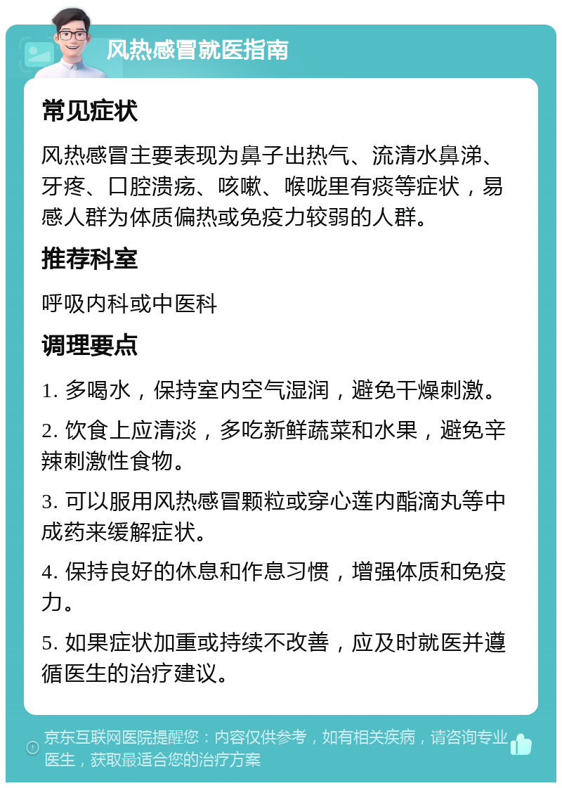 风热感冒就医指南 常见症状 风热感冒主要表现为鼻子出热气、流清水鼻涕、牙疼、口腔溃疡、咳嗽、喉咙里有痰等症状，易感人群为体质偏热或免疫力较弱的人群。 推荐科室 呼吸内科或中医科 调理要点 1. 多喝水，保持室内空气湿润，避免干燥刺激。 2. 饮食上应清淡，多吃新鲜蔬菜和水果，避免辛辣刺激性食物。 3. 可以服用风热感冒颗粒或穿心莲内酯滴丸等中成药来缓解症状。 4. 保持良好的休息和作息习惯，增强体质和免疫力。 5. 如果症状加重或持续不改善，应及时就医并遵循医生的治疗建议。