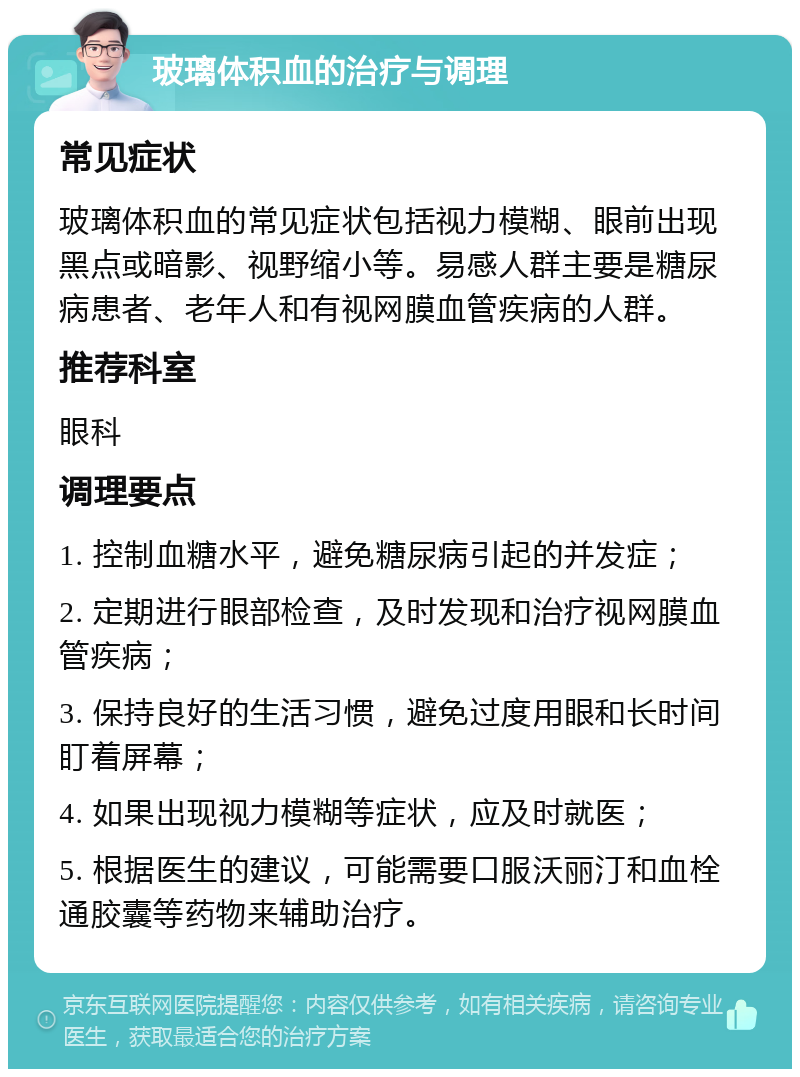 玻璃体积血的治疗与调理 常见症状 玻璃体积血的常见症状包括视力模糊、眼前出现黑点或暗影、视野缩小等。易感人群主要是糖尿病患者、老年人和有视网膜血管疾病的人群。 推荐科室 眼科 调理要点 1. 控制血糖水平，避免糖尿病引起的并发症； 2. 定期进行眼部检查，及时发现和治疗视网膜血管疾病； 3. 保持良好的生活习惯，避免过度用眼和长时间盯着屏幕； 4. 如果出现视力模糊等症状，应及时就医； 5. 根据医生的建议，可能需要口服沃丽汀和血栓通胶囊等药物来辅助治疗。