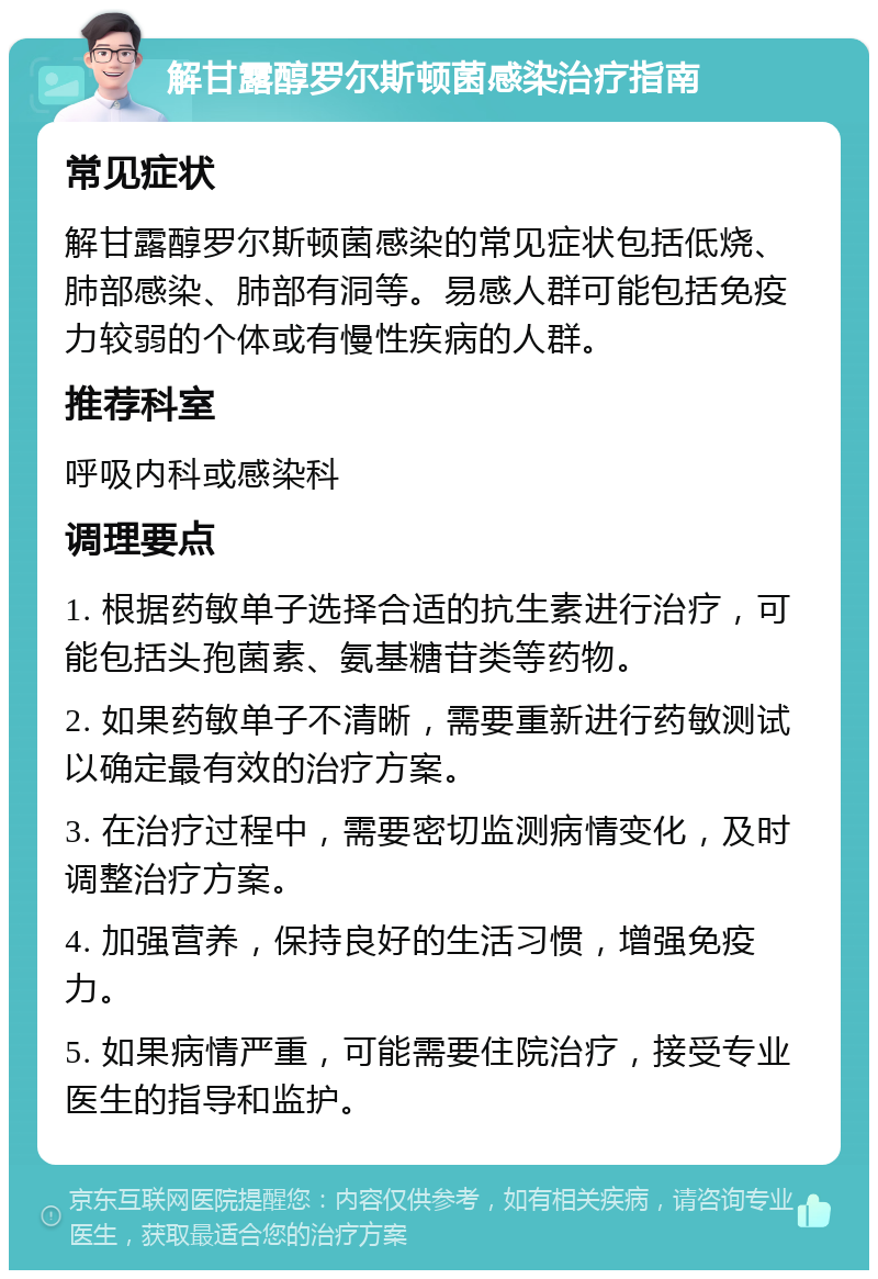 解甘露醇罗尔斯顿菌感染治疗指南 常见症状 解甘露醇罗尔斯顿菌感染的常见症状包括低烧、肺部感染、肺部有洞等。易感人群可能包括免疫力较弱的个体或有慢性疾病的人群。 推荐科室 呼吸内科或感染科 调理要点 1. 根据药敏单子选择合适的抗生素进行治疗，可能包括头孢菌素、氨基糖苷类等药物。 2. 如果药敏单子不清晰，需要重新进行药敏测试以确定最有效的治疗方案。 3. 在治疗过程中，需要密切监测病情变化，及时调整治疗方案。 4. 加强营养，保持良好的生活习惯，增强免疫力。 5. 如果病情严重，可能需要住院治疗，接受专业医生的指导和监护。