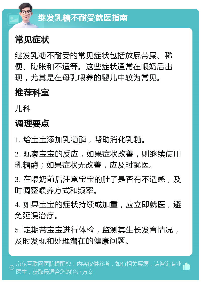 继发乳糖不耐受就医指南 常见症状 继发乳糖不耐受的常见症状包括放屁带屎、稀便、腹胀和不适等。这些症状通常在喂奶后出现，尤其是在母乳喂养的婴儿中较为常见。 推荐科室 儿科 调理要点 1. 给宝宝添加乳糖酶，帮助消化乳糖。 2. 观察宝宝的反应，如果症状改善，则继续使用乳糖酶；如果症状无改善，应及时就医。 3. 在喂奶前后注意宝宝的肚子是否有不适感，及时调整喂养方式和频率。 4. 如果宝宝的症状持续或加重，应立即就医，避免延误治疗。 5. 定期带宝宝进行体检，监测其生长发育情况，及时发现和处理潜在的健康问题。