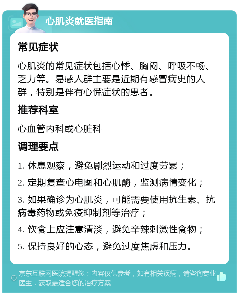 心肌炎就医指南 常见症状 心肌炎的常见症状包括心悸、胸闷、呼吸不畅、乏力等。易感人群主要是近期有感冒病史的人群，特别是伴有心慌症状的患者。 推荐科室 心血管内科或心脏科 调理要点 1. 休息观察，避免剧烈运动和过度劳累； 2. 定期复查心电图和心肌酶，监测病情变化； 3. 如果确诊为心肌炎，可能需要使用抗生素、抗病毒药物或免疫抑制剂等治疗； 4. 饮食上应注意清淡，避免辛辣刺激性食物； 5. 保持良好的心态，避免过度焦虑和压力。