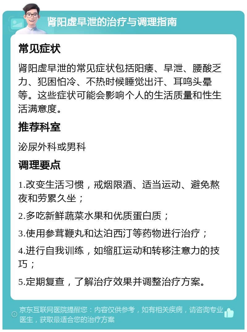 肾阳虚早泄的治疗与调理指南 常见症状 肾阳虚早泄的常见症状包括阳痿、早泄、腰酸乏力、犯困怕冷、不热时候睡觉出汗、耳鸣头晕等。这些症状可能会影响个人的生活质量和性生活满意度。 推荐科室 泌尿外科或男科 调理要点 1.改变生活习惯，戒烟限酒、适当运动、避免熬夜和劳累久坐； 2.多吃新鲜蔬菜水果和优质蛋白质； 3.使用参茸鞭丸和达泊西汀等药物进行治疗； 4.进行自我训练，如缩肛运动和转移注意力的技巧； 5.定期复查，了解治疗效果并调整治疗方案。