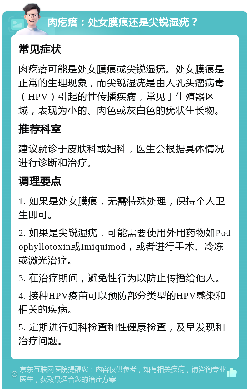 肉疙瘩：处女膜痕还是尖锐湿疣？ 常见症状 肉疙瘩可能是处女膜痕或尖锐湿疣。处女膜痕是正常的生理现象，而尖锐湿疣是由人乳头瘤病毒（HPV）引起的性传播疾病，常见于生殖器区域，表现为小的、肉色或灰白色的疣状生长物。 推荐科室 建议就诊于皮肤科或妇科，医生会根据具体情况进行诊断和治疗。 调理要点 1. 如果是处女膜痕，无需特殊处理，保持个人卫生即可。 2. 如果是尖锐湿疣，可能需要使用外用药物如Podophyllotoxin或Imiquimod，或者进行手术、冷冻或激光治疗。 3. 在治疗期间，避免性行为以防止传播给他人。 4. 接种HPV疫苗可以预防部分类型的HPV感染和相关的疾病。 5. 定期进行妇科检查和性健康检查，及早发现和治疗问题。