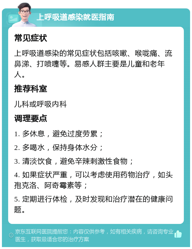 上呼吸道感染就医指南 常见症状 上呼吸道感染的常见症状包括咳嗽、喉咙痛、流鼻涕、打喷嚏等。易感人群主要是儿童和老年人。 推荐科室 儿科或呼吸内科 调理要点 1. 多休息，避免过度劳累； 2. 多喝水，保持身体水分； 3. 清淡饮食，避免辛辣刺激性食物； 4. 如果症状严重，可以考虑使用药物治疗，如头孢克洛、阿奇霉素等； 5. 定期进行体检，及时发现和治疗潜在的健康问题。