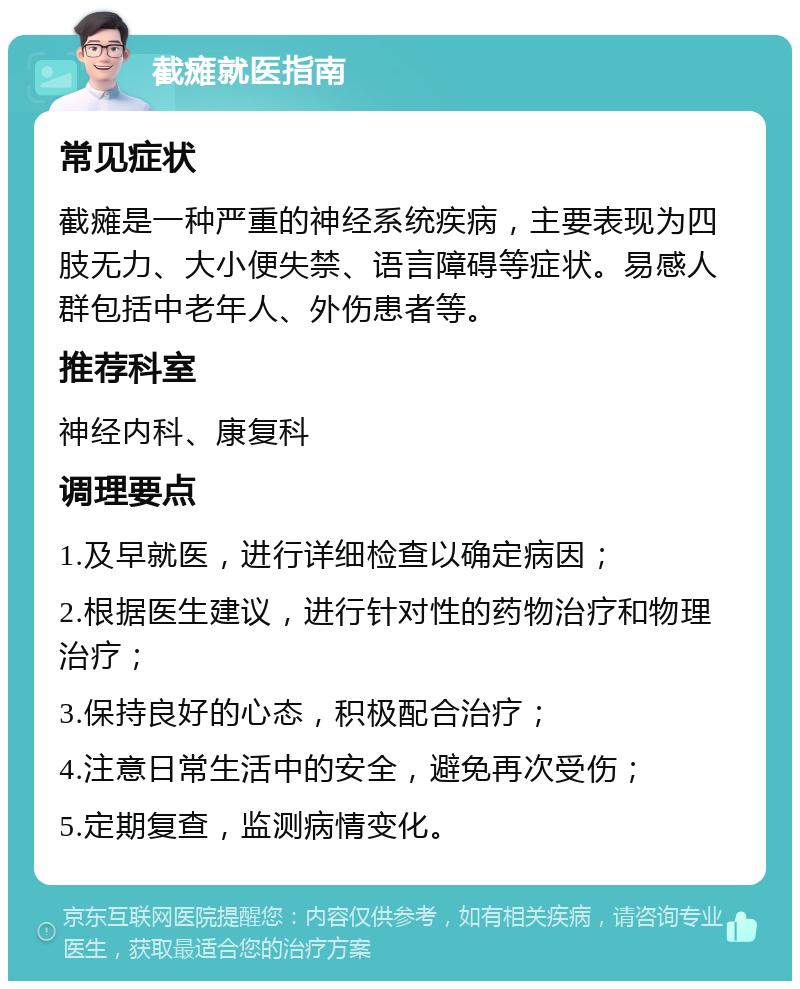 截瘫就医指南 常见症状 截瘫是一种严重的神经系统疾病，主要表现为四肢无力、大小便失禁、语言障碍等症状。易感人群包括中老年人、外伤患者等。 推荐科室 神经内科、康复科 调理要点 1.及早就医，进行详细检查以确定病因； 2.根据医生建议，进行针对性的药物治疗和物理治疗； 3.保持良好的心态，积极配合治疗； 4.注意日常生活中的安全，避免再次受伤； 5.定期复查，监测病情变化。