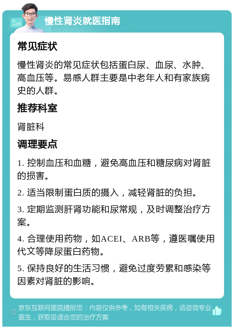 慢性肾炎就医指南 常见症状 慢性肾炎的常见症状包括蛋白尿、血尿、水肿、高血压等。易感人群主要是中老年人和有家族病史的人群。 推荐科室 肾脏科 调理要点 1. 控制血压和血糖，避免高血压和糖尿病对肾脏的损害。 2. 适当限制蛋白质的摄入，减轻肾脏的负担。 3. 定期监测肝肾功能和尿常规，及时调整治疗方案。 4. 合理使用药物，如ACEI、ARB等，遵医嘱使用代文等降尿蛋白药物。 5. 保持良好的生活习惯，避免过度劳累和感染等因素对肾脏的影响。