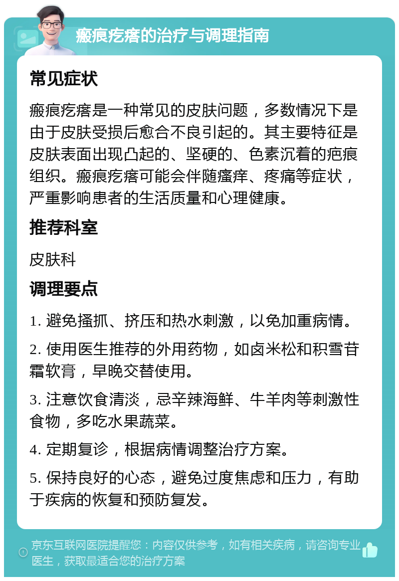 瘢痕疙瘩的治疗与调理指南 常见症状 瘢痕疙瘩是一种常见的皮肤问题，多数情况下是由于皮肤受损后愈合不良引起的。其主要特征是皮肤表面出现凸起的、坚硬的、色素沉着的疤痕组织。瘢痕疙瘩可能会伴随瘙痒、疼痛等症状，严重影响患者的生活质量和心理健康。 推荐科室 皮肤科 调理要点 1. 避免搔抓、挤压和热水刺激，以免加重病情。 2. 使用医生推荐的外用药物，如卤米松和积雪苷霜软膏，早晚交替使用。 3. 注意饮食清淡，忌辛辣海鲜、牛羊肉等刺激性食物，多吃水果蔬菜。 4. 定期复诊，根据病情调整治疗方案。 5. 保持良好的心态，避免过度焦虑和压力，有助于疾病的恢复和预防复发。