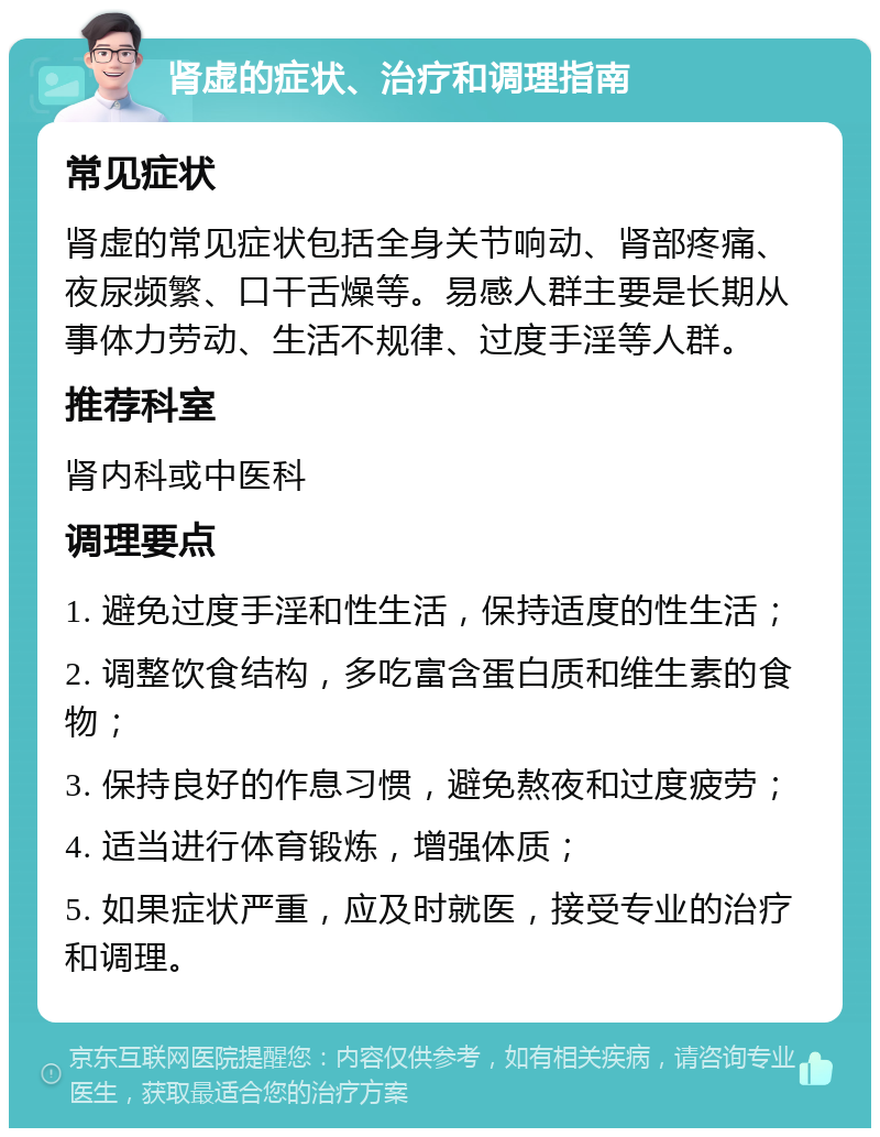 肾虚的症状、治疗和调理指南 常见症状 肾虚的常见症状包括全身关节响动、肾部疼痛、夜尿频繁、口干舌燥等。易感人群主要是长期从事体力劳动、生活不规律、过度手淫等人群。 推荐科室 肾内科或中医科 调理要点 1. 避免过度手淫和性生活，保持适度的性生活； 2. 调整饮食结构，多吃富含蛋白质和维生素的食物； 3. 保持良好的作息习惯，避免熬夜和过度疲劳； 4. 适当进行体育锻炼，增强体质； 5. 如果症状严重，应及时就医，接受专业的治疗和调理。