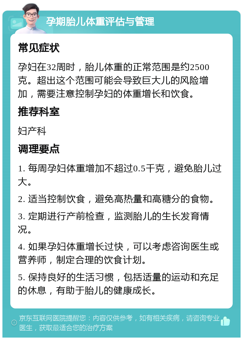 孕期胎儿体重评估与管理 常见症状 孕妇在32周时，胎儿体重的正常范围是约2500克。超出这个范围可能会导致巨大儿的风险增加，需要注意控制孕妇的体重增长和饮食。 推荐科室 妇产科 调理要点 1. 每周孕妇体重增加不超过0.5千克，避免胎儿过大。 2. 适当控制饮食，避免高热量和高糖分的食物。 3. 定期进行产前检查，监测胎儿的生长发育情况。 4. 如果孕妇体重增长过快，可以考虑咨询医生或营养师，制定合理的饮食计划。 5. 保持良好的生活习惯，包括适量的运动和充足的休息，有助于胎儿的健康成长。