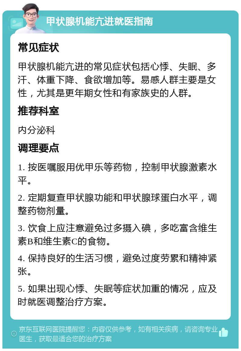 甲状腺机能亢进就医指南 常见症状 甲状腺机能亢进的常见症状包括心悸、失眠、多汗、体重下降、食欲增加等。易感人群主要是女性，尤其是更年期女性和有家族史的人群。 推荐科室 内分泌科 调理要点 1. 按医嘱服用优甲乐等药物，控制甲状腺激素水平。 2. 定期复查甲状腺功能和甲状腺球蛋白水平，调整药物剂量。 3. 饮食上应注意避免过多摄入碘，多吃富含维生素B和维生素C的食物。 4. 保持良好的生活习惯，避免过度劳累和精神紧张。 5. 如果出现心悸、失眠等症状加重的情况，应及时就医调整治疗方案。