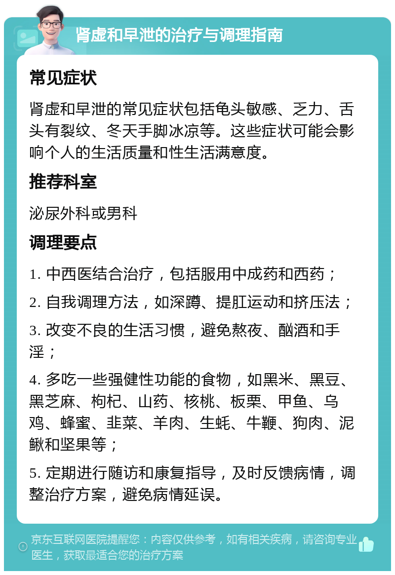 肾虚和早泄的治疗与调理指南 常见症状 肾虚和早泄的常见症状包括龟头敏感、乏力、舌头有裂纹、冬天手脚冰凉等。这些症状可能会影响个人的生活质量和性生活满意度。 推荐科室 泌尿外科或男科 调理要点 1. 中西医结合治疗，包括服用中成药和西药； 2. 自我调理方法，如深蹲、提肛运动和挤压法； 3. 改变不良的生活习惯，避免熬夜、酗酒和手淫； 4. 多吃一些强健性功能的食物，如黑米、黑豆、黑芝麻、枸杞、山药、核桃、板栗、甲鱼、乌鸡、蜂蜜、韭菜、羊肉、生蚝、牛鞭、狗肉、泥鳅和坚果等； 5. 定期进行随访和康复指导，及时反馈病情，调整治疗方案，避免病情延误。