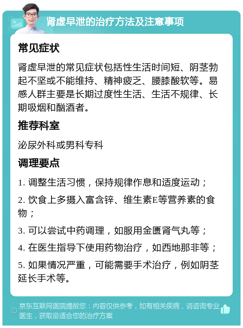 肾虚早泄的治疗方法及注意事项 常见症状 肾虚早泄的常见症状包括性生活时间短、阴茎勃起不坚或不能维持、精神疲乏、腰膝酸软等。易感人群主要是长期过度性生活、生活不规律、长期吸烟和酗酒者。 推荐科室 泌尿外科或男科专科 调理要点 1. 调整生活习惯，保持规律作息和适度运动； 2. 饮食上多摄入富含锌、维生素E等营养素的食物； 3. 可以尝试中药调理，如服用金匮肾气丸等； 4. 在医生指导下使用药物治疗，如西地那非等； 5. 如果情况严重，可能需要手术治疗，例如阴茎延长手术等。