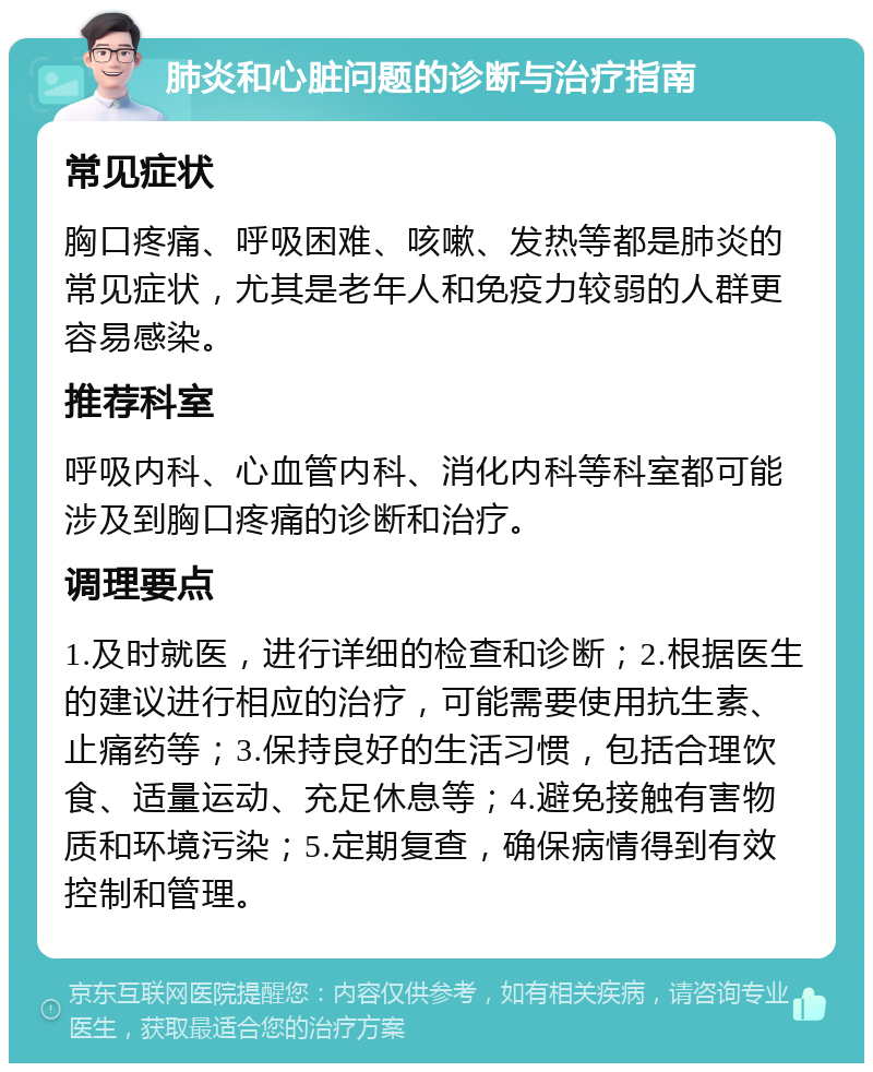 肺炎和心脏问题的诊断与治疗指南 常见症状 胸口疼痛、呼吸困难、咳嗽、发热等都是肺炎的常见症状，尤其是老年人和免疫力较弱的人群更容易感染。 推荐科室 呼吸内科、心血管内科、消化内科等科室都可能涉及到胸口疼痛的诊断和治疗。 调理要点 1.及时就医，进行详细的检查和诊断；2.根据医生的建议进行相应的治疗，可能需要使用抗生素、止痛药等；3.保持良好的生活习惯，包括合理饮食、适量运动、充足休息等；4.避免接触有害物质和环境污染；5.定期复查，确保病情得到有效控制和管理。