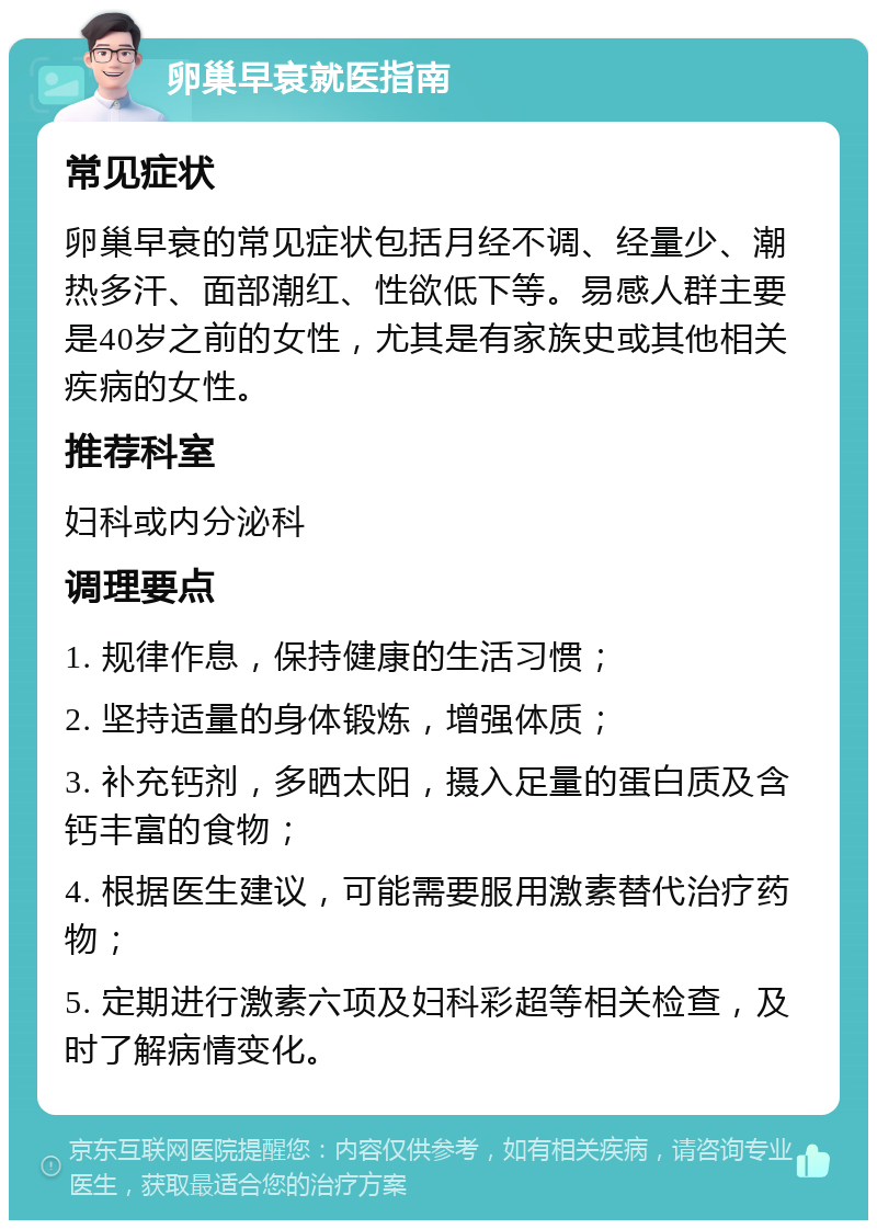 卵巢早衰就医指南 常见症状 卵巢早衰的常见症状包括月经不调、经量少、潮热多汗、面部潮红、性欲低下等。易感人群主要是40岁之前的女性，尤其是有家族史或其他相关疾病的女性。 推荐科室 妇科或内分泌科 调理要点 1. 规律作息，保持健康的生活习惯； 2. 坚持适量的身体锻炼，增强体质； 3. 补充钙剂，多晒太阳，摄入足量的蛋白质及含钙丰富的食物； 4. 根据医生建议，可能需要服用激素替代治疗药物； 5. 定期进行激素六项及妇科彩超等相关检查，及时了解病情变化。