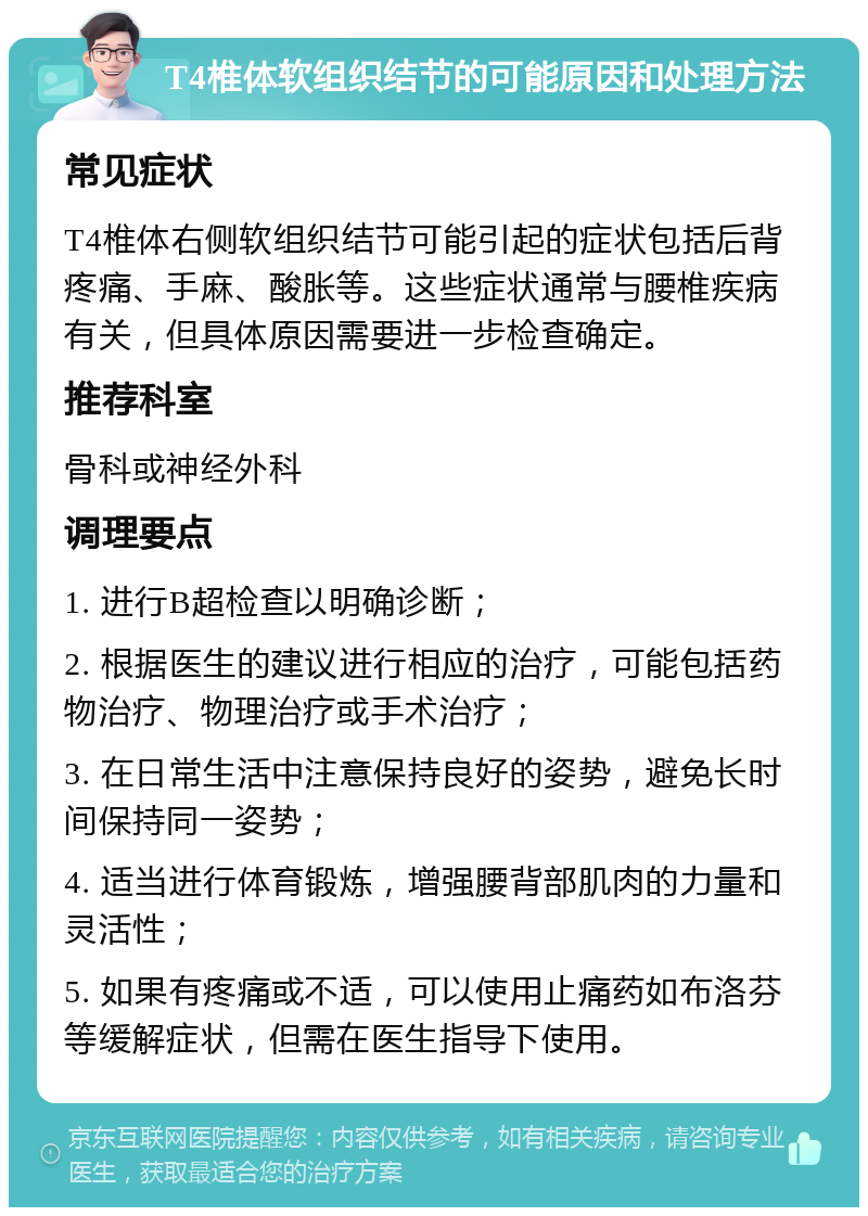 T4椎体软组织结节的可能原因和处理方法 常见症状 T4椎体右侧软组织结节可能引起的症状包括后背疼痛、手麻、酸胀等。这些症状通常与腰椎疾病有关，但具体原因需要进一步检查确定。 推荐科室 骨科或神经外科 调理要点 1. 进行B超检查以明确诊断； 2. 根据医生的建议进行相应的治疗，可能包括药物治疗、物理治疗或手术治疗； 3. 在日常生活中注意保持良好的姿势，避免长时间保持同一姿势； 4. 适当进行体育锻炼，增强腰背部肌肉的力量和灵活性； 5. 如果有疼痛或不适，可以使用止痛药如布洛芬等缓解症状，但需在医生指导下使用。