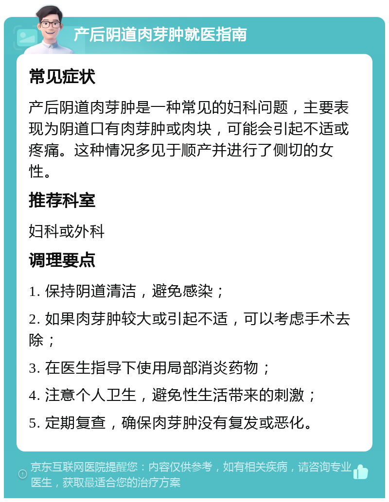 产后阴道肉芽肿就医指南 常见症状 产后阴道肉芽肿是一种常见的妇科问题，主要表现为阴道口有肉芽肿或肉块，可能会引起不适或疼痛。这种情况多见于顺产并进行了侧切的女性。 推荐科室 妇科或外科 调理要点 1. 保持阴道清洁，避免感染； 2. 如果肉芽肿较大或引起不适，可以考虑手术去除； 3. 在医生指导下使用局部消炎药物； 4. 注意个人卫生，避免性生活带来的刺激； 5. 定期复查，确保肉芽肿没有复发或恶化。