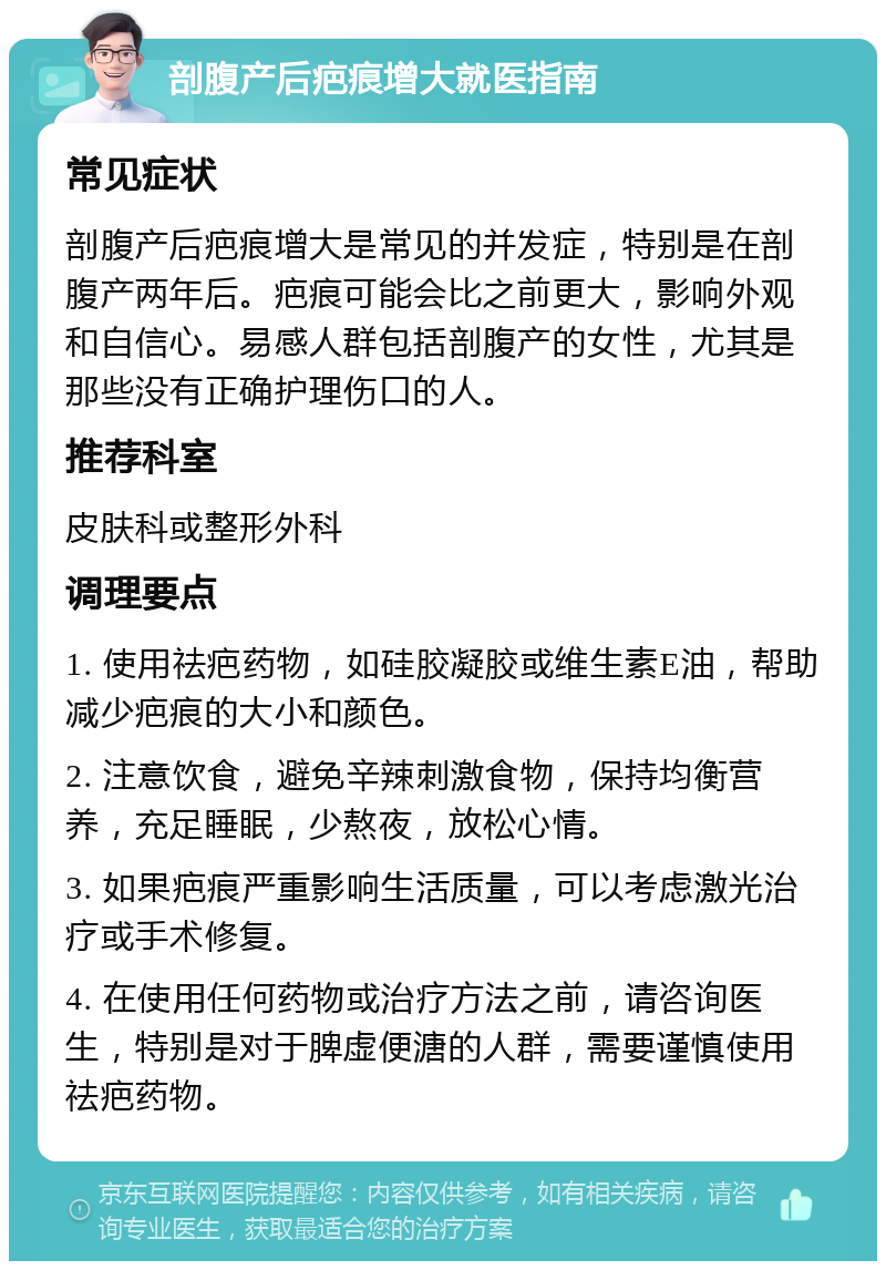 剖腹产后疤痕增大就医指南 常见症状 剖腹产后疤痕增大是常见的并发症，特别是在剖腹产两年后。疤痕可能会比之前更大，影响外观和自信心。易感人群包括剖腹产的女性，尤其是那些没有正确护理伤口的人。 推荐科室 皮肤科或整形外科 调理要点 1. 使用祛疤药物，如硅胶凝胶或维生素E油，帮助减少疤痕的大小和颜色。 2. 注意饮食，避免辛辣刺激食物，保持均衡营养，充足睡眠，少熬夜，放松心情。 3. 如果疤痕严重影响生活质量，可以考虑激光治疗或手术修复。 4. 在使用任何药物或治疗方法之前，请咨询医生，特别是对于脾虚便溏的人群，需要谨慎使用祛疤药物。