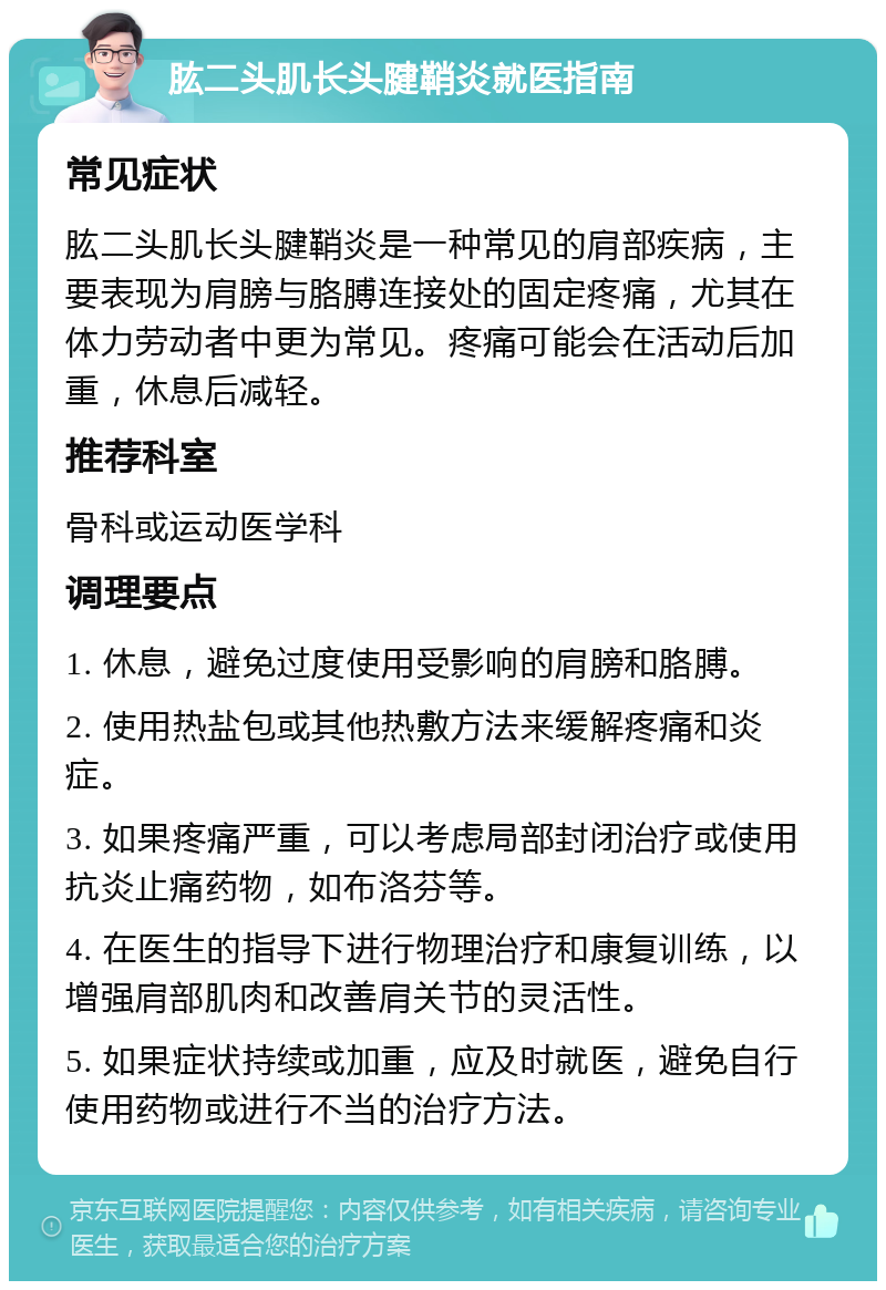 肱二头肌长头腱鞘炎就医指南 常见症状 肱二头肌长头腱鞘炎是一种常见的肩部疾病，主要表现为肩膀与胳膊连接处的固定疼痛，尤其在体力劳动者中更为常见。疼痛可能会在活动后加重，休息后减轻。 推荐科室 骨科或运动医学科 调理要点 1. 休息，避免过度使用受影响的肩膀和胳膊。 2. 使用热盐包或其他热敷方法来缓解疼痛和炎症。 3. 如果疼痛严重，可以考虑局部封闭治疗或使用抗炎止痛药物，如布洛芬等。 4. 在医生的指导下进行物理治疗和康复训练，以增强肩部肌肉和改善肩关节的灵活性。 5. 如果症状持续或加重，应及时就医，避免自行使用药物或进行不当的治疗方法。