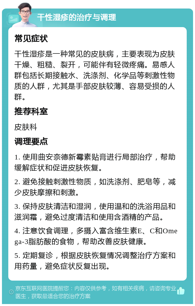 干性湿疹的治疗与调理 常见症状 干性湿疹是一种常见的皮肤病，主要表现为皮肤干燥、粗糙、裂开，可能伴有轻微疼痛。易感人群包括长期接触水、洗涤剂、化学品等刺激性物质的人群，尤其是手部皮肤较薄、容易受损的人群。 推荐科室 皮肤科 调理要点 1. 使用曲安奈德新霉素贴膏进行局部治疗，帮助缓解症状和促进皮肤恢复。 2. 避免接触刺激性物质，如洗涤剂、肥皂等，减少皮肤摩擦和刺激。 3. 保持皮肤清洁和湿润，使用温和的洗浴用品和滋润霜，避免过度清洁和使用含酒精的产品。 4. 注意饮食调理，多摄入富含维生素E、C和Omega-3脂肪酸的食物，帮助改善皮肤健康。 5. 定期复诊，根据皮肤恢复情况调整治疗方案和用药量，避免症状反复出现。