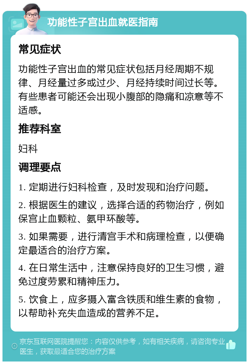 功能性子宫出血就医指南 常见症状 功能性子宫出血的常见症状包括月经周期不规律、月经量过多或过少、月经持续时间过长等。有些患者可能还会出现小腹部的隐痛和凉意等不适感。 推荐科室 妇科 调理要点 1. 定期进行妇科检查，及时发现和治疗问题。 2. 根据医生的建议，选择合适的药物治疗，例如保宫止血颗粒、氨甲环酸等。 3. 如果需要，进行清宫手术和病理检查，以便确定最适合的治疗方案。 4. 在日常生活中，注意保持良好的卫生习惯，避免过度劳累和精神压力。 5. 饮食上，应多摄入富含铁质和维生素的食物，以帮助补充失血造成的营养不足。