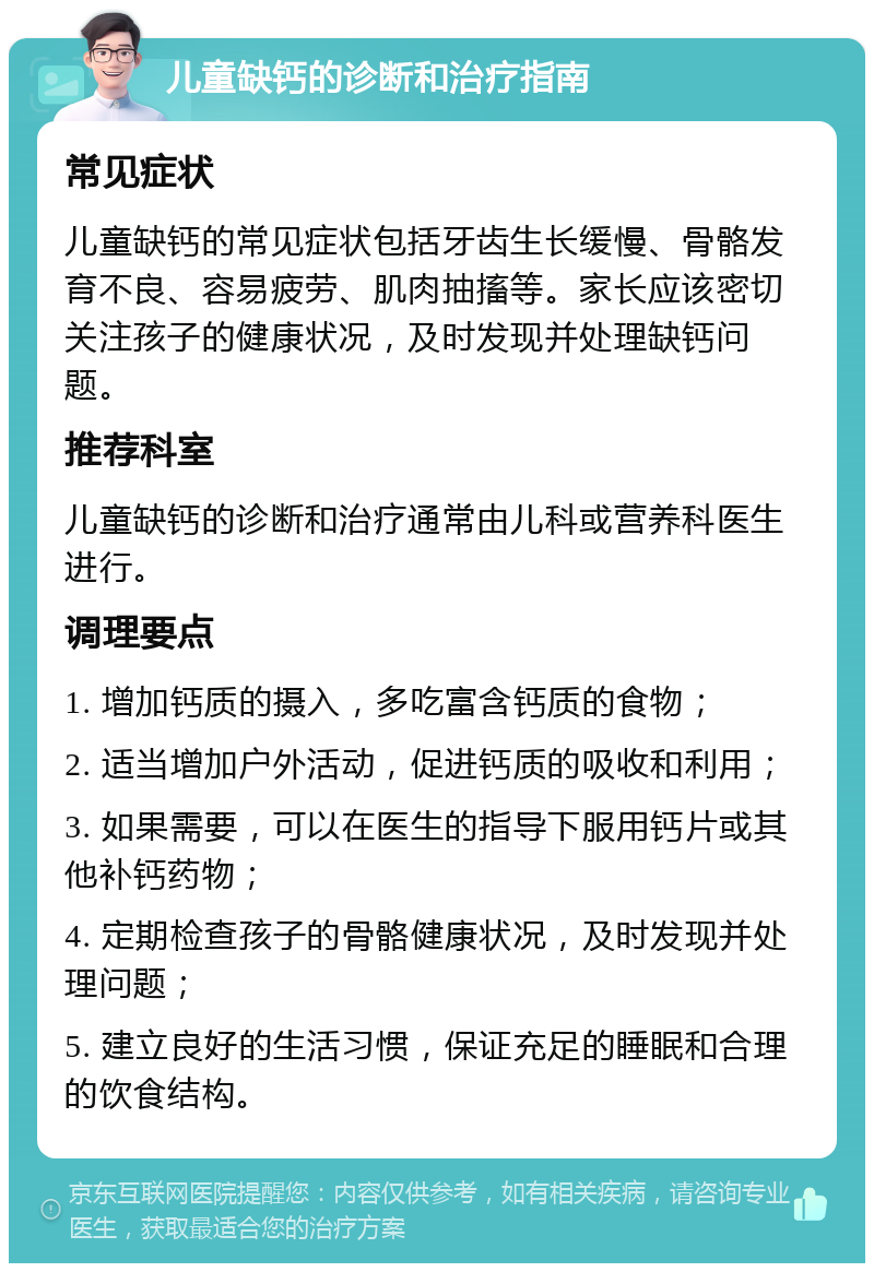 儿童缺钙的诊断和治疗指南 常见症状 儿童缺钙的常见症状包括牙齿生长缓慢、骨骼发育不良、容易疲劳、肌肉抽搐等。家长应该密切关注孩子的健康状况，及时发现并处理缺钙问题。 推荐科室 儿童缺钙的诊断和治疗通常由儿科或营养科医生进行。 调理要点 1. 增加钙质的摄入，多吃富含钙质的食物； 2. 适当增加户外活动，促进钙质的吸收和利用； 3. 如果需要，可以在医生的指导下服用钙片或其他补钙药物； 4. 定期检查孩子的骨骼健康状况，及时发现并处理问题； 5. 建立良好的生活习惯，保证充足的睡眠和合理的饮食结构。