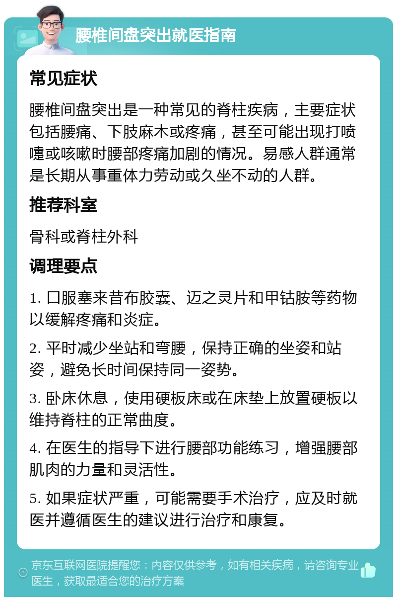 腰椎间盘突出就医指南 常见症状 腰椎间盘突出是一种常见的脊柱疾病，主要症状包括腰痛、下肢麻木或疼痛，甚至可能出现打喷嚏或咳嗽时腰部疼痛加剧的情况。易感人群通常是长期从事重体力劳动或久坐不动的人群。 推荐科室 骨科或脊柱外科 调理要点 1. 口服塞来昔布胶囊、迈之灵片和甲钴胺等药物以缓解疼痛和炎症。 2. 平时减少坐站和弯腰，保持正确的坐姿和站姿，避免长时间保持同一姿势。 3. 卧床休息，使用硬板床或在床垫上放置硬板以维持脊柱的正常曲度。 4. 在医生的指导下进行腰部功能练习，增强腰部肌肉的力量和灵活性。 5. 如果症状严重，可能需要手术治疗，应及时就医并遵循医生的建议进行治疗和康复。