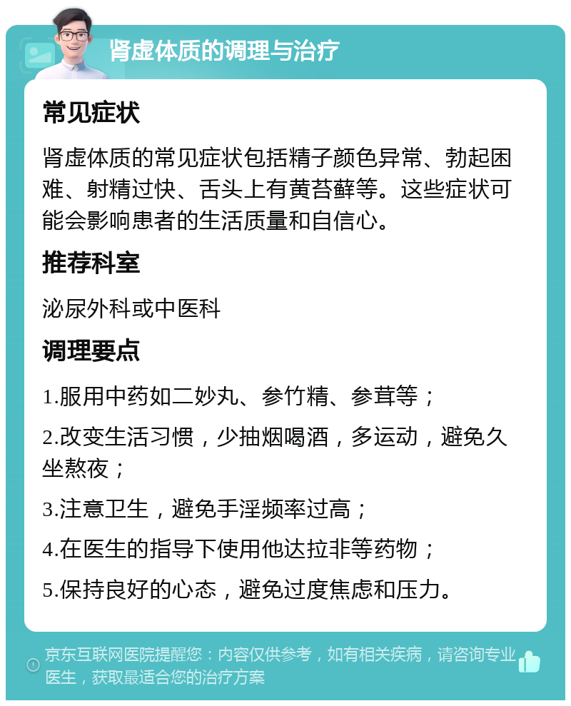 肾虚体质的调理与治疗 常见症状 肾虚体质的常见症状包括精子颜色异常、勃起困难、射精过快、舌头上有黄苔藓等。这些症状可能会影响患者的生活质量和自信心。 推荐科室 泌尿外科或中医科 调理要点 1.服用中药如二妙丸、参竹精、参茸等； 2.改变生活习惯，少抽烟喝酒，多运动，避免久坐熬夜； 3.注意卫生，避免手淫频率过高； 4.在医生的指导下使用他达拉非等药物； 5.保持良好的心态，避免过度焦虑和压力。