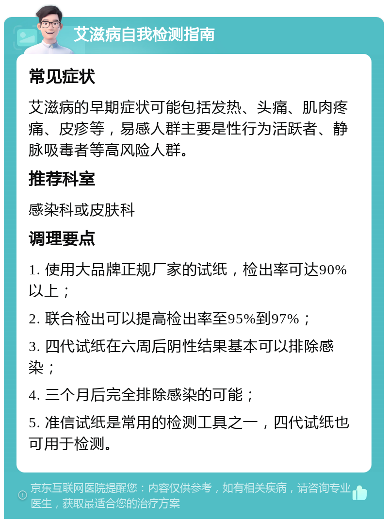 艾滋病自我检测指南 常见症状 艾滋病的早期症状可能包括发热、头痛、肌肉疼痛、皮疹等，易感人群主要是性行为活跃者、静脉吸毒者等高风险人群。 推荐科室 感染科或皮肤科 调理要点 1. 使用大品牌正规厂家的试纸，检出率可达90%以上； 2. 联合检出可以提高检出率至95%到97%； 3. 四代试纸在六周后阴性结果基本可以排除感染； 4. 三个月后完全排除感染的可能； 5. 准信试纸是常用的检测工具之一，四代试纸也可用于检测。