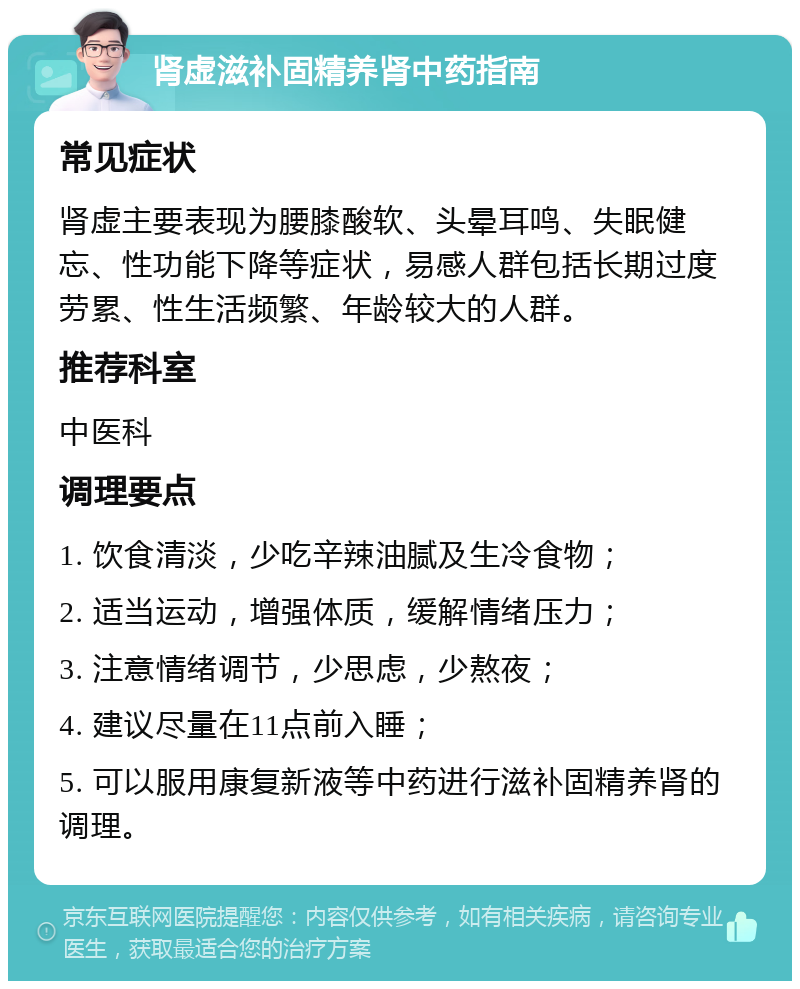 肾虚滋补固精养肾中药指南 常见症状 肾虚主要表现为腰膝酸软、头晕耳鸣、失眠健忘、性功能下降等症状，易感人群包括长期过度劳累、性生活频繁、年龄较大的人群。 推荐科室 中医科 调理要点 1. 饮食清淡，少吃辛辣油腻及生冷食物； 2. 适当运动，增强体质，缓解情绪压力； 3. 注意情绪调节，少思虑，少熬夜； 4. 建议尽量在11点前入睡； 5. 可以服用康复新液等中药进行滋补固精养肾的调理。