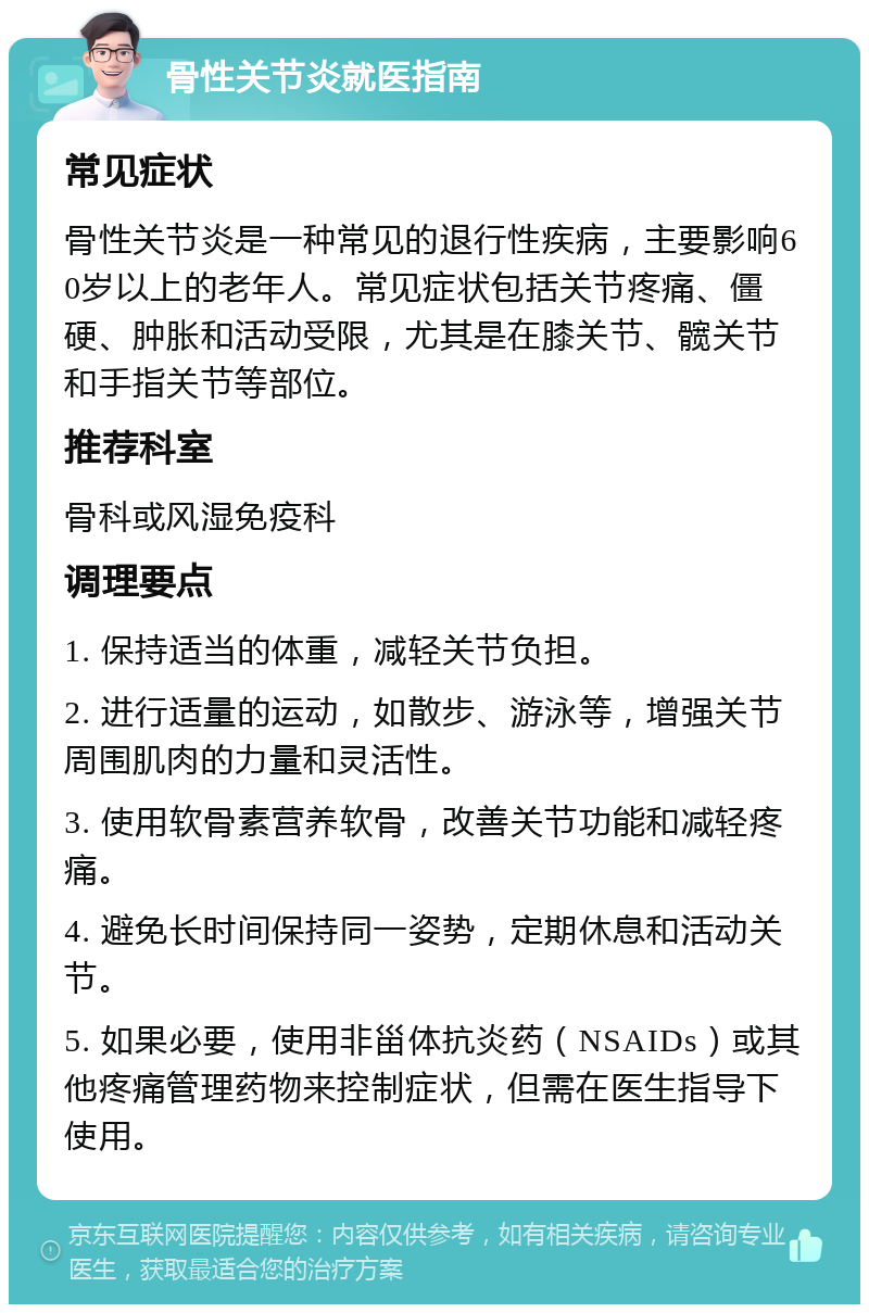 骨性关节炎就医指南 常见症状 骨性关节炎是一种常见的退行性疾病，主要影响60岁以上的老年人。常见症状包括关节疼痛、僵硬、肿胀和活动受限，尤其是在膝关节、髋关节和手指关节等部位。 推荐科室 骨科或风湿免疫科 调理要点 1. 保持适当的体重，减轻关节负担。 2. 进行适量的运动，如散步、游泳等，增强关节周围肌肉的力量和灵活性。 3. 使用软骨素营养软骨，改善关节功能和减轻疼痛。 4. 避免长时间保持同一姿势，定期休息和活动关节。 5. 如果必要，使用非甾体抗炎药（NSAIDs）或其他疼痛管理药物来控制症状，但需在医生指导下使用。