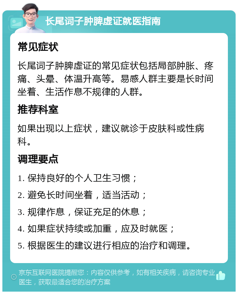 长尾词子肿脾虚证就医指南 常见症状 长尾词子肿脾虚证的常见症状包括局部肿胀、疼痛、头晕、体温升高等。易感人群主要是长时间坐着、生活作息不规律的人群。 推荐科室 如果出现以上症状，建议就诊于皮肤科或性病科。 调理要点 1. 保持良好的个人卫生习惯； 2. 避免长时间坐着，适当活动； 3. 规律作息，保证充足的休息； 4. 如果症状持续或加重，应及时就医； 5. 根据医生的建议进行相应的治疗和调理。