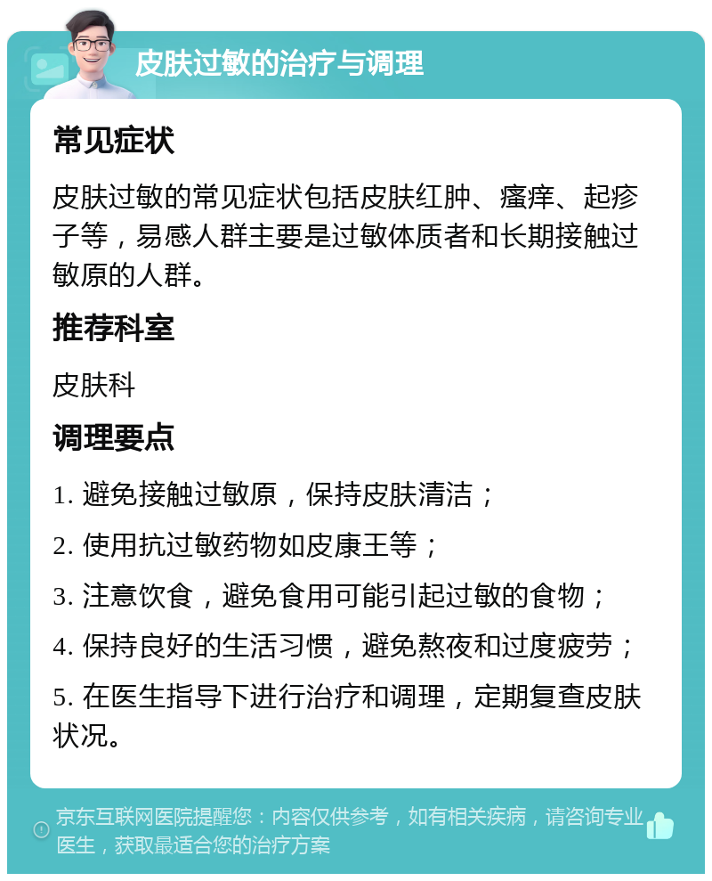 皮肤过敏的治疗与调理 常见症状 皮肤过敏的常见症状包括皮肤红肿、瘙痒、起疹子等，易感人群主要是过敏体质者和长期接触过敏原的人群。 推荐科室 皮肤科 调理要点 1. 避免接触过敏原，保持皮肤清洁； 2. 使用抗过敏药物如皮康王等； 3. 注意饮食，避免食用可能引起过敏的食物； 4. 保持良好的生活习惯，避免熬夜和过度疲劳； 5. 在医生指导下进行治疗和调理，定期复查皮肤状况。