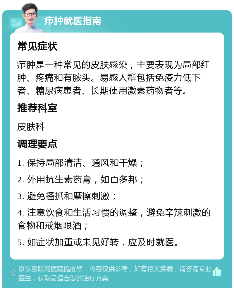 疖肿就医指南 常见症状 疖肿是一种常见的皮肤感染，主要表现为局部红肿、疼痛和有脓头。易感人群包括免疫力低下者、糖尿病患者、长期使用激素药物者等。 推荐科室 皮肤科 调理要点 1. 保持局部清洁、通风和干燥； 2. 外用抗生素药膏，如百多邦； 3. 避免搔抓和摩擦刺激； 4. 注意饮食和生活习惯的调整，避免辛辣刺激的食物和戒烟限酒； 5. 如症状加重或未见好转，应及时就医。