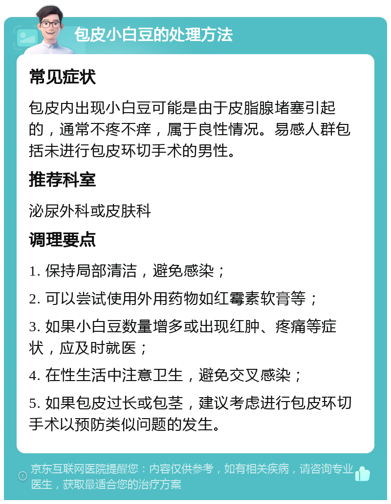 包皮小白豆的处理方法 常见症状 包皮内出现小白豆可能是由于皮脂腺堵塞引起的，通常不疼不痒，属于良性情况。易感人群包括未进行包皮环切手术的男性。 推荐科室 泌尿外科或皮肤科 调理要点 1. 保持局部清洁，避免感染； 2. 可以尝试使用外用药物如红霉素软膏等； 3. 如果小白豆数量增多或出现红肿、疼痛等症状，应及时就医； 4. 在性生活中注意卫生，避免交叉感染； 5. 如果包皮过长或包茎，建议考虑进行包皮环切手术以预防类似问题的发生。