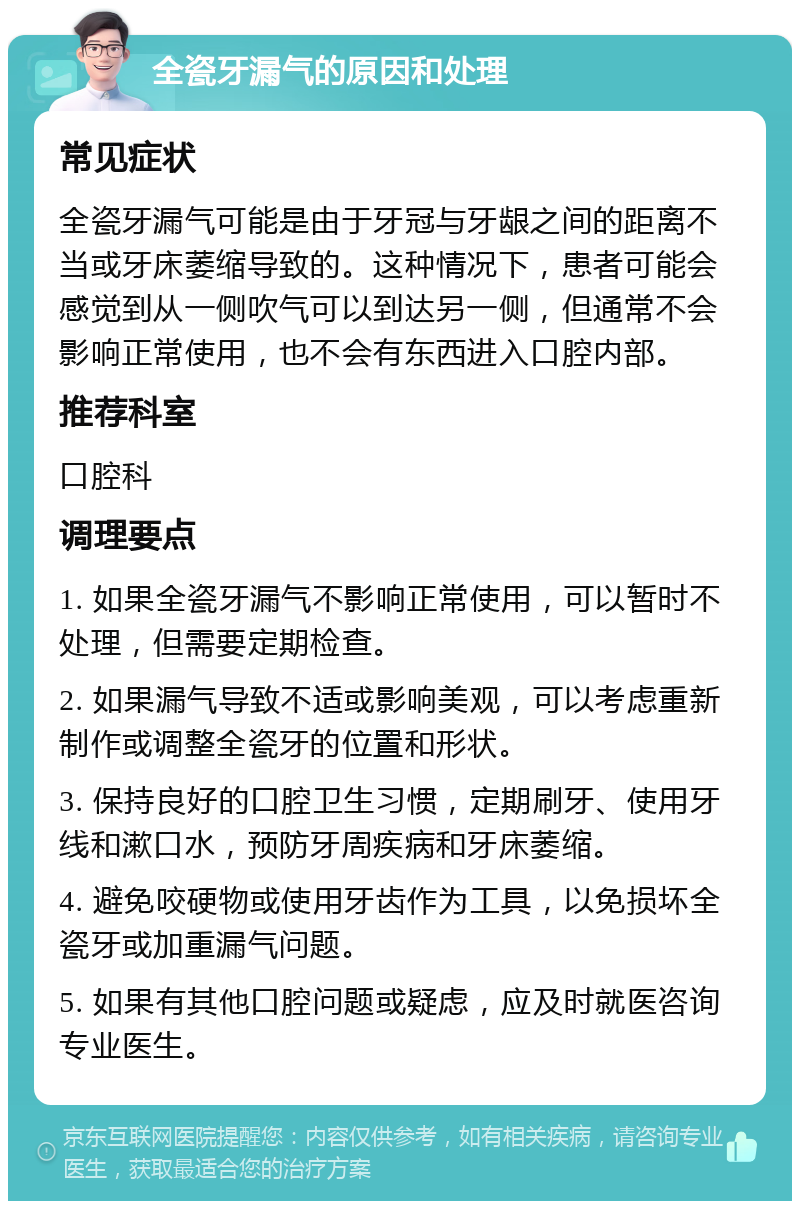 全瓷牙漏气的原因和处理 常见症状 全瓷牙漏气可能是由于牙冠与牙龈之间的距离不当或牙床萎缩导致的。这种情况下，患者可能会感觉到从一侧吹气可以到达另一侧，但通常不会影响正常使用，也不会有东西进入口腔内部。 推荐科室 口腔科 调理要点 1. 如果全瓷牙漏气不影响正常使用，可以暂时不处理，但需要定期检查。 2. 如果漏气导致不适或影响美观，可以考虑重新制作或调整全瓷牙的位置和形状。 3. 保持良好的口腔卫生习惯，定期刷牙、使用牙线和漱口水，预防牙周疾病和牙床萎缩。 4. 避免咬硬物或使用牙齿作为工具，以免损坏全瓷牙或加重漏气问题。 5. 如果有其他口腔问题或疑虑，应及时就医咨询专业医生。