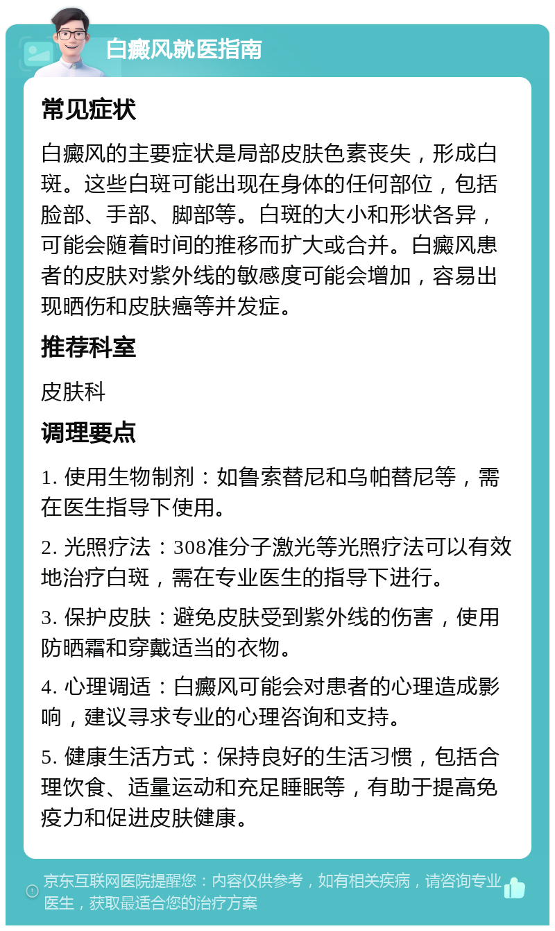 白癜风就医指南 常见症状 白癜风的主要症状是局部皮肤色素丧失，形成白斑。这些白斑可能出现在身体的任何部位，包括脸部、手部、脚部等。白斑的大小和形状各异，可能会随着时间的推移而扩大或合并。白癜风患者的皮肤对紫外线的敏感度可能会增加，容易出现晒伤和皮肤癌等并发症。 推荐科室 皮肤科 调理要点 1. 使用生物制剂：如鲁索替尼和乌帕替尼等，需在医生指导下使用。 2. 光照疗法：308准分子激光等光照疗法可以有效地治疗白斑，需在专业医生的指导下进行。 3. 保护皮肤：避免皮肤受到紫外线的伤害，使用防晒霜和穿戴适当的衣物。 4. 心理调适：白癜风可能会对患者的心理造成影响，建议寻求专业的心理咨询和支持。 5. 健康生活方式：保持良好的生活习惯，包括合理饮食、适量运动和充足睡眠等，有助于提高免疫力和促进皮肤健康。