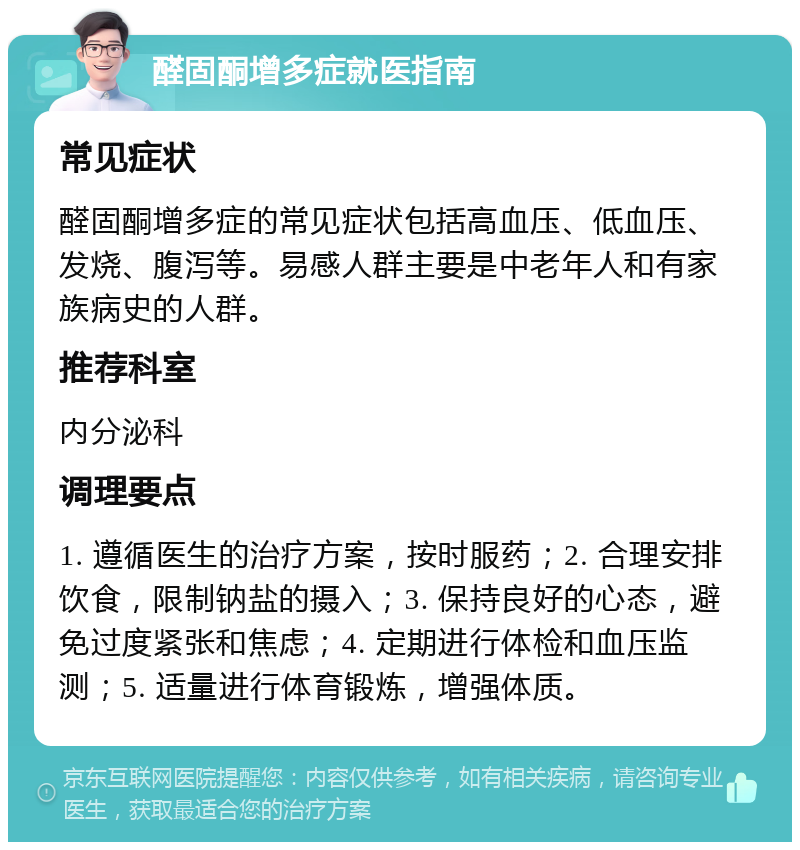 醛固酮增多症就医指南 常见症状 醛固酮增多症的常见症状包括高血压、低血压、发烧、腹泻等。易感人群主要是中老年人和有家族病史的人群。 推荐科室 内分泌科 调理要点 1. 遵循医生的治疗方案，按时服药；2. 合理安排饮食，限制钠盐的摄入；3. 保持良好的心态，避免过度紧张和焦虑；4. 定期进行体检和血压监测；5. 适量进行体育锻炼，增强体质。