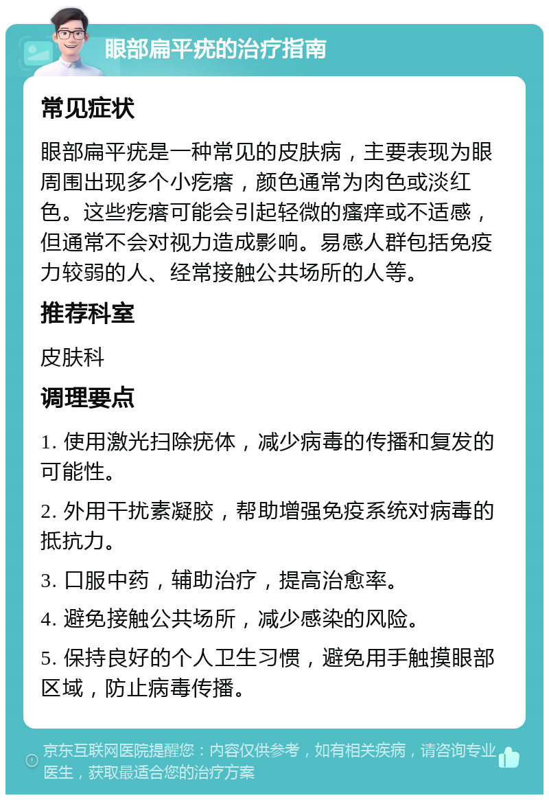 眼部扁平疣的治疗指南 常见症状 眼部扁平疣是一种常见的皮肤病，主要表现为眼周围出现多个小疙瘩，颜色通常为肉色或淡红色。这些疙瘩可能会引起轻微的瘙痒或不适感，但通常不会对视力造成影响。易感人群包括免疫力较弱的人、经常接触公共场所的人等。 推荐科室 皮肤科 调理要点 1. 使用激光扫除疣体，减少病毒的传播和复发的可能性。 2. 外用干扰素凝胶，帮助增强免疫系统对病毒的抵抗力。 3. 口服中药，辅助治疗，提高治愈率。 4. 避免接触公共场所，减少感染的风险。 5. 保持良好的个人卫生习惯，避免用手触摸眼部区域，防止病毒传播。