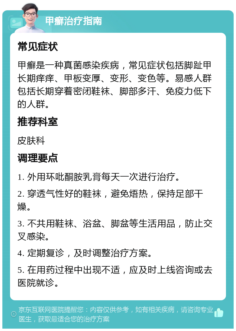 甲癣治疗指南 常见症状 甲癣是一种真菌感染疾病，常见症状包括脚趾甲长期痒痒、甲板变厚、变形、变色等。易感人群包括长期穿着密闭鞋袜、脚部多汗、免疫力低下的人群。 推荐科室 皮肤科 调理要点 1. 外用环吡酮胺乳膏每天一次进行治疗。 2. 穿透气性好的鞋袜，避免焐热，保持足部干燥。 3. 不共用鞋袜、浴盆、脚盆等生活用品，防止交叉感染。 4. 定期复诊，及时调整治疗方案。 5. 在用药过程中出现不适，应及时上线咨询或去医院就诊。