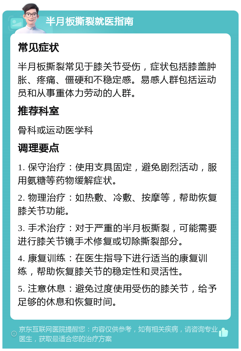 半月板撕裂就医指南 常见症状 半月板撕裂常见于膝关节受伤，症状包括膝盖肿胀、疼痛、僵硬和不稳定感。易感人群包括运动员和从事重体力劳动的人群。 推荐科室 骨科或运动医学科 调理要点 1. 保守治疗：使用支具固定，避免剧烈活动，服用氨糖等药物缓解症状。 2. 物理治疗：如热敷、冷敷、按摩等，帮助恢复膝关节功能。 3. 手术治疗：对于严重的半月板撕裂，可能需要进行膝关节镜手术修复或切除撕裂部分。 4. 康复训练：在医生指导下进行适当的康复训练，帮助恢复膝关节的稳定性和灵活性。 5. 注意休息：避免过度使用受伤的膝关节，给予足够的休息和恢复时间。