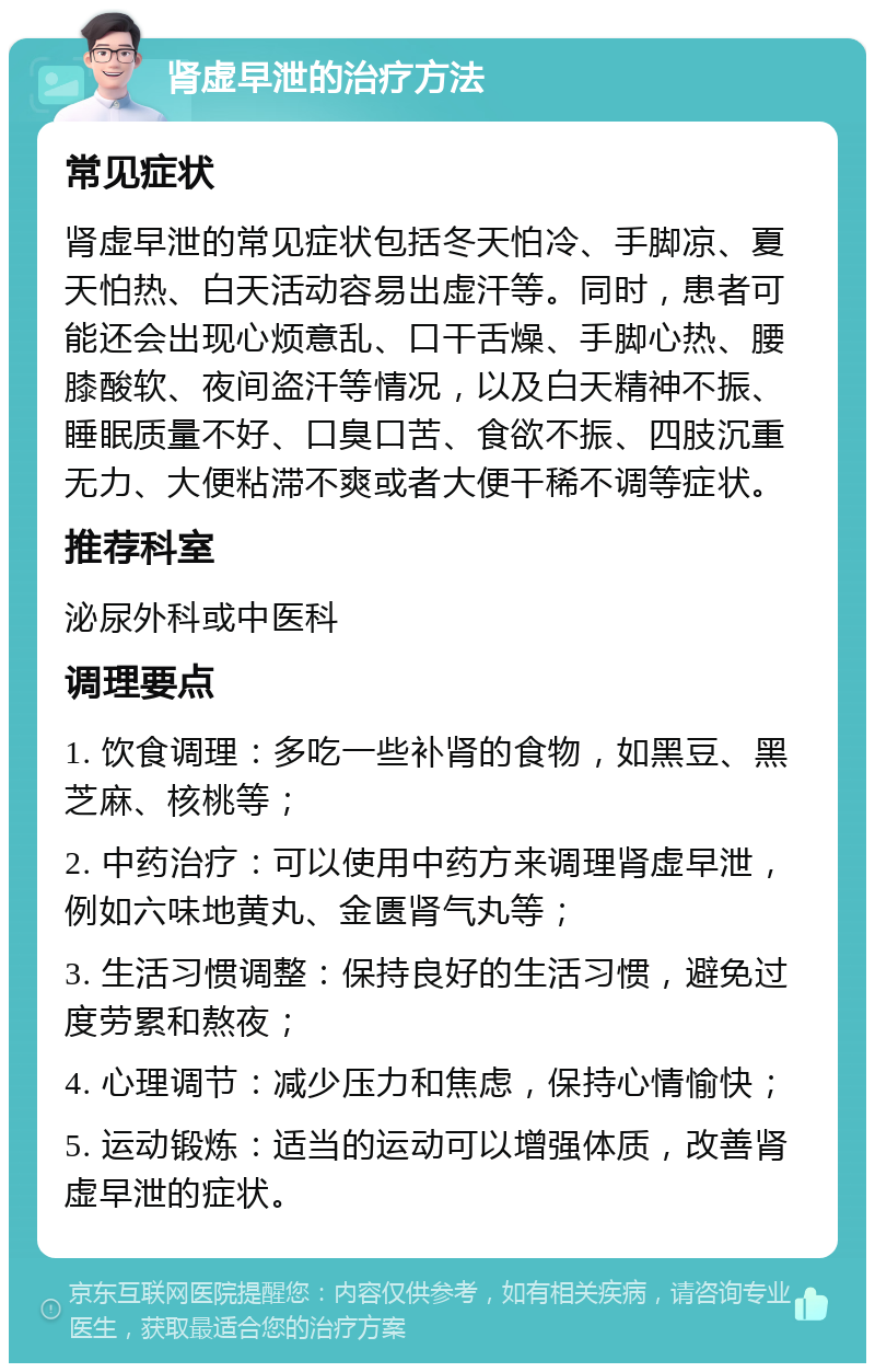 肾虚早泄的治疗方法 常见症状 肾虚早泄的常见症状包括冬天怕冷、手脚凉、夏天怕热、白天活动容易出虚汗等。同时，患者可能还会出现心烦意乱、口干舌燥、手脚心热、腰膝酸软、夜间盗汗等情况，以及白天精神不振、睡眠质量不好、口臭口苦、食欲不振、四肢沉重无力、大便粘滞不爽或者大便干稀不调等症状。 推荐科室 泌尿外科或中医科 调理要点 1. 饮食调理：多吃一些补肾的食物，如黑豆、黑芝麻、核桃等； 2. 中药治疗：可以使用中药方来调理肾虚早泄，例如六味地黄丸、金匮肾气丸等； 3. 生活习惯调整：保持良好的生活习惯，避免过度劳累和熬夜； 4. 心理调节：减少压力和焦虑，保持心情愉快； 5. 运动锻炼：适当的运动可以增强体质，改善肾虚早泄的症状。