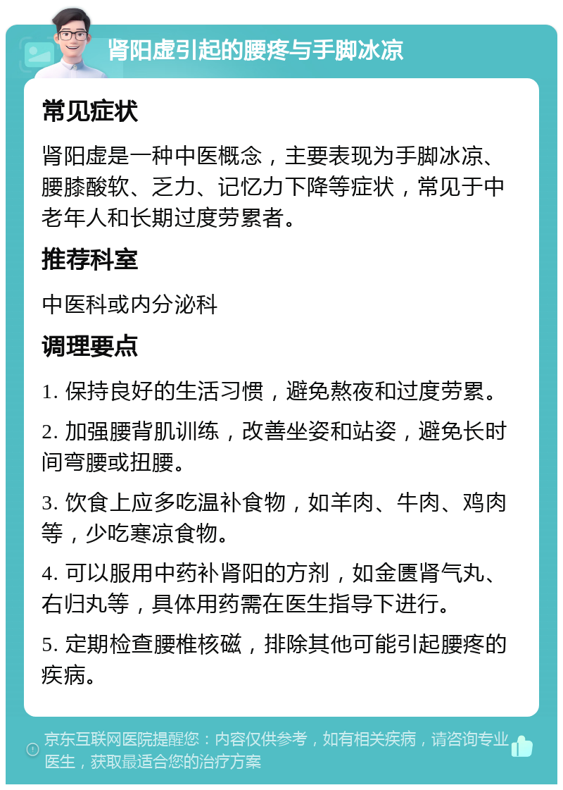 肾阳虚引起的腰疼与手脚冰凉 常见症状 肾阳虚是一种中医概念，主要表现为手脚冰凉、腰膝酸软、乏力、记忆力下降等症状，常见于中老年人和长期过度劳累者。 推荐科室 中医科或内分泌科 调理要点 1. 保持良好的生活习惯，避免熬夜和过度劳累。 2. 加强腰背肌训练，改善坐姿和站姿，避免长时间弯腰或扭腰。 3. 饮食上应多吃温补食物，如羊肉、牛肉、鸡肉等，少吃寒凉食物。 4. 可以服用中药补肾阳的方剂，如金匮肾气丸、右归丸等，具体用药需在医生指导下进行。 5. 定期检查腰椎核磁，排除其他可能引起腰疼的疾病。