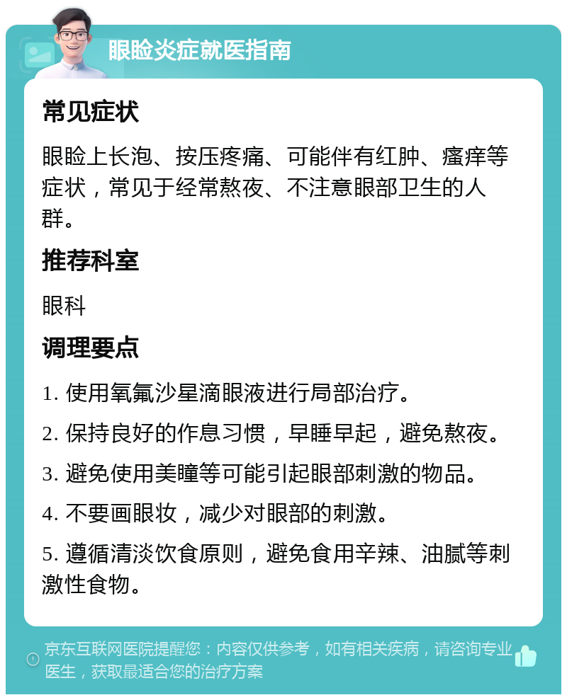 眼睑炎症就医指南 常见症状 眼睑上长泡、按压疼痛、可能伴有红肿、瘙痒等症状，常见于经常熬夜、不注意眼部卫生的人群。 推荐科室 眼科 调理要点 1. 使用氧氟沙星滴眼液进行局部治疗。 2. 保持良好的作息习惯，早睡早起，避免熬夜。 3. 避免使用美瞳等可能引起眼部刺激的物品。 4. 不要画眼妆，减少对眼部的刺激。 5. 遵循清淡饮食原则，避免食用辛辣、油腻等刺激性食物。