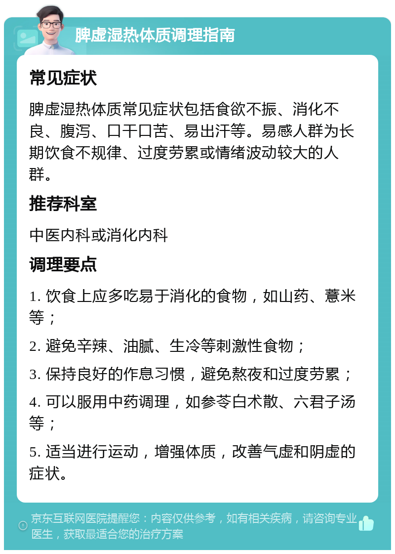 脾虚湿热体质调理指南 常见症状 脾虚湿热体质常见症状包括食欲不振、消化不良、腹泻、口干口苦、易出汗等。易感人群为长期饮食不规律、过度劳累或情绪波动较大的人群。 推荐科室 中医内科或消化内科 调理要点 1. 饮食上应多吃易于消化的食物，如山药、薏米等； 2. 避免辛辣、油腻、生冷等刺激性食物； 3. 保持良好的作息习惯，避免熬夜和过度劳累； 4. 可以服用中药调理，如参苓白术散、六君子汤等； 5. 适当进行运动，增强体质，改善气虚和阴虚的症状。