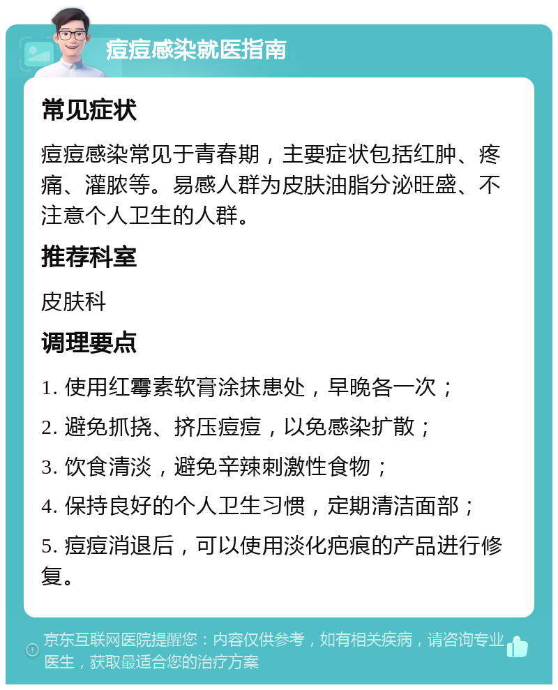 痘痘感染就医指南 常见症状 痘痘感染常见于青春期，主要症状包括红肿、疼痛、灌脓等。易感人群为皮肤油脂分泌旺盛、不注意个人卫生的人群。 推荐科室 皮肤科 调理要点 1. 使用红霉素软膏涂抹患处，早晚各一次； 2. 避免抓挠、挤压痘痘，以免感染扩散； 3. 饮食清淡，避免辛辣刺激性食物； 4. 保持良好的个人卫生习惯，定期清洁面部； 5. 痘痘消退后，可以使用淡化疤痕的产品进行修复。