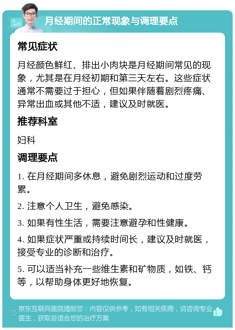 月经期间的正常现象与调理要点 常见症状 月经颜色鲜红、排出小肉块是月经期间常见的现象，尤其是在月经初期和第三天左右。这些症状通常不需要过于担心，但如果伴随着剧烈疼痛、异常出血或其他不适，建议及时就医。 推荐科室 妇科 调理要点 1. 在月经期间多休息，避免剧烈运动和过度劳累。 2. 注意个人卫生，避免感染。 3. 如果有性生活，需要注意避孕和性健康。 4. 如果症状严重或持续时间长，建议及时就医，接受专业的诊断和治疗。 5. 可以适当补充一些维生素和矿物质，如铁、钙等，以帮助身体更好地恢复。