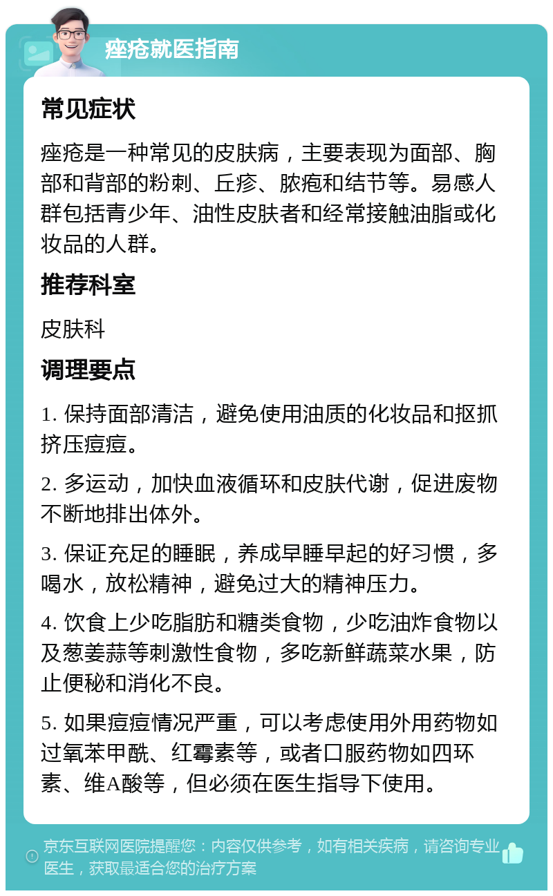 痤疮就医指南 常见症状 痤疮是一种常见的皮肤病，主要表现为面部、胸部和背部的粉刺、丘疹、脓疱和结节等。易感人群包括青少年、油性皮肤者和经常接触油脂或化妆品的人群。 推荐科室 皮肤科 调理要点 1. 保持面部清洁，避免使用油质的化妆品和抠抓挤压痘痘。 2. 多运动，加快血液循环和皮肤代谢，促进废物不断地排出体外。 3. 保证充足的睡眠，养成早睡早起的好习惯，多喝水，放松精神，避免过大的精神压力。 4. 饮食上少吃脂肪和糖类食物，少吃油炸食物以及葱姜蒜等刺激性食物，多吃新鲜蔬菜水果，防止便秘和消化不良。 5. 如果痘痘情况严重，可以考虑使用外用药物如过氧苯甲酰、红霉素等，或者口服药物如四环素、维A酸等，但必须在医生指导下使用。