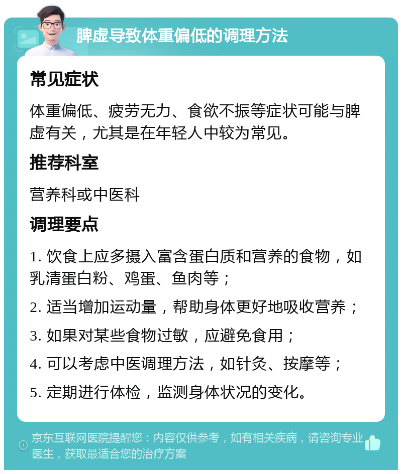 脾虚导致体重偏低的调理方法 常见症状 体重偏低、疲劳无力、食欲不振等症状可能与脾虚有关，尤其是在年轻人中较为常见。 推荐科室 营养科或中医科 调理要点 1. 饮食上应多摄入富含蛋白质和营养的食物，如乳清蛋白粉、鸡蛋、鱼肉等； 2. 适当增加运动量，帮助身体更好地吸收营养； 3. 如果对某些食物过敏，应避免食用； 4. 可以考虑中医调理方法，如针灸、按摩等； 5. 定期进行体检，监测身体状况的变化。