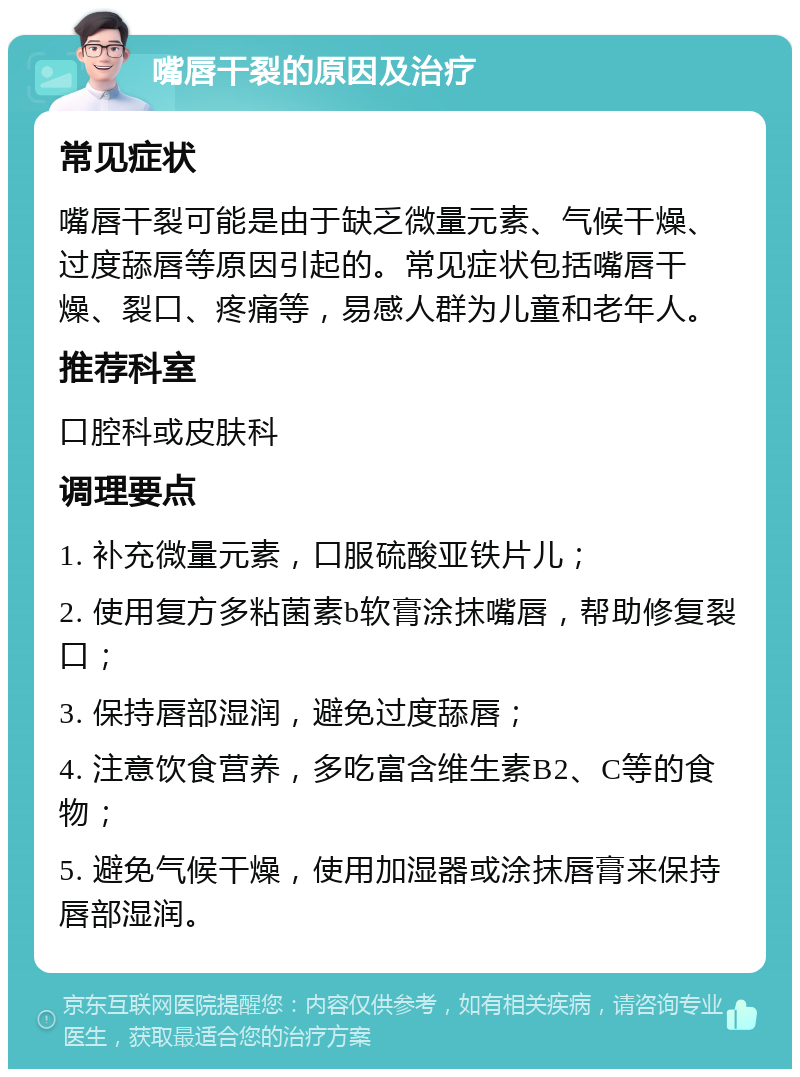 嘴唇干裂的原因及治疗 常见症状 嘴唇干裂可能是由于缺乏微量元素、气候干燥、过度舔唇等原因引起的。常见症状包括嘴唇干燥、裂口、疼痛等，易感人群为儿童和老年人。 推荐科室 口腔科或皮肤科 调理要点 1. 补充微量元素，口服硫酸亚铁片儿； 2. 使用复方多粘菌素b软膏涂抹嘴唇，帮助修复裂口； 3. 保持唇部湿润，避免过度舔唇； 4. 注意饮食营养，多吃富含维生素B2、C等的食物； 5. 避免气候干燥，使用加湿器或涂抹唇膏来保持唇部湿润。